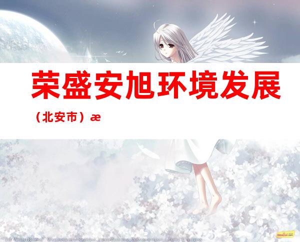 荣盛安旭环境发展（北安市）有限公司